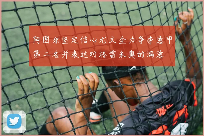 阿图尔坚定信心尤文全力争夺意甲第二名并表达对格雷米奥的满意