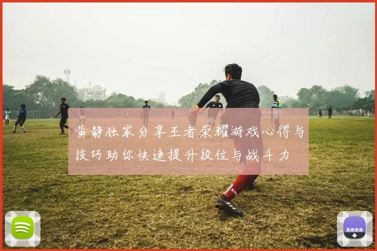 黄静独家分享王者荣耀游戏心得与技巧助你快速提升段位与战斗力