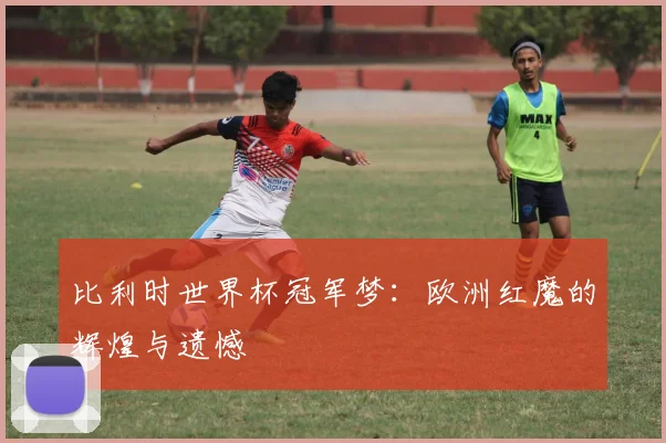 比利时世界杯冠军梦：欧洲红魔的辉煌与遗憾
