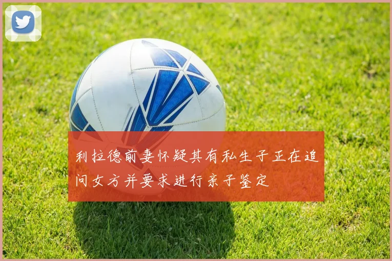 利拉德前妻怀疑其有私生子正在追问女方并要求进行亲子鉴定
