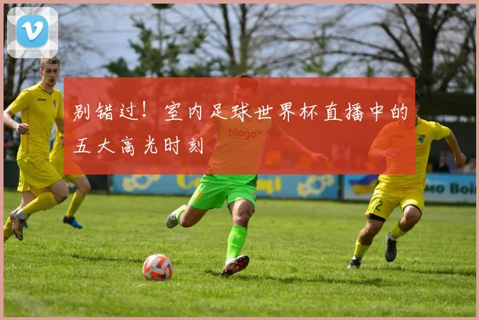 别错过！室内足球世界杯直播中的五大高光时刻